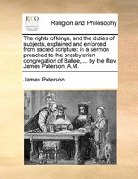 The rights of kings, and the duties of subjects, explained and enforced from sacred scripture: in a sermon preached to the presbyterian congregation of Ballee, ... by the Rev. James Paterson, A.M. 1170950027 Book Cover