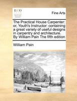 The Practical House Carpenter: Or, Youth's Instructor: Containing a Great Variety of Useful Designs in Carpentry and Architecture. by William Pain the Fifth Edition 1170784755 Book Cover