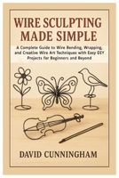 Wire Sculpting Made Simple: A Complete Guide to Wire Bending, Wrapping, and Creative Wire Art Techniques with Easy DIY Projects for Beginners and Beyond B0FM3W28NZ Book Cover