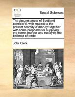 The circumstances of Scotland consider'd, with respect to the present scarcity of money: together with some proposals for supplying the defect thereof, and rectifying the ballance of trade 1140673114 Book Cover