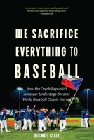 We Sacrifice Everything to Baseball: How the Czech Republic's Amateur Underdogs Became World Baseball Classic Heroes 1496242661 Book Cover
