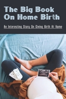 The Big Book On Home Birth: An Interesting Story On Giving Birth At Home: The Story Of Labor And Delivery At Home Naturally B095W3J28J Book Cover