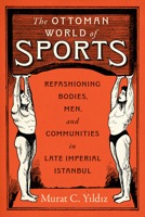 The Ottoman World of Sports: Refashioning Bodies, Men, and Communities in Late Imperial Istanbul 1477332863 Book Cover