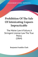 Prohibition Of The Sale Of Intoxicating Liquors Impracticable: The Maine Law A Failure, A Stringent License Law The True Policy 1120864305 Book Cover