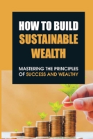 How To Build Sustainable Wealth: Mastering The Principles Of Success And Wealthy: Illustration Of Sustainable Wealth B099C28BBZ Book Cover