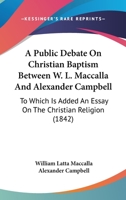 A Public Debate On Christian Baptism Between W. L. Maccalla And Alexander Campbell: To Which Is Added An Essay On The Christian Religion 1165276585 Book Cover