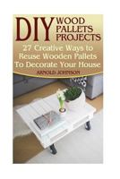 DIY Wood Pallets Projects: 27 Creative Ways to Reuse Wooden Pallets to Decorate Your House: (Household Hacks, DIY Projects, Woodworking, DIY Ideas) 1546952144 Book Cover