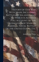 History of our war With Spain, Including Battles on sea and Land ... To Which is Added a Full Account of the Conquests of Spain in America, Naval Battles of the United States, Etc 1019920092 Book Cover