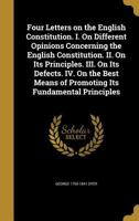 Four Letters on the English Constitution: I. On Different Opinions Concerning the English Constitution. II. On Its Principles. III. On Its Defects. ... Means of Promoting Its Fundamental Principles 1240153430 Book Cover