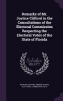 Remarks of Mr. Justice Clifford in the Consultations of the Electoral Commission Respecting the Electoral Votes of the State of Florida 1359298665 Book Cover