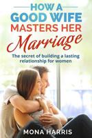 Marriage: How A Good Wife Masters Her Marriage: The Secret Of Building A Lasting Relationship For Women 1542491711 Book Cover