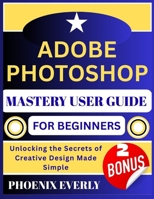 ADOBE PHOTOSHOP MASTERY USER GUIDE FOR BEGINNERS: Unlocking the Secrets of Creative Design Made Simple B0FTVYMN8R Book Cover