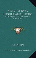 A Key To Ray's Higher Arithmetic: Containing Full And Lucid Solutions 1162964332 Book Cover
