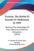 Victoria, The British El Dorado Or Melbourne In 1869: Showing The Advantages Of That Colony As A Field For Emigration 1165786753 Book Cover