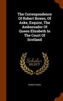 The Correspondence Of Robert Bowes, Of Aske, Esquire, The Ambassador Of Queen Elizabeth In The Court Of Scotland... 1345320922 Book Cover