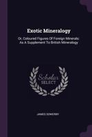 Exotic Mineralogy: Or, Coloured Figures of Foreign Minerals, As a Supplement to British Mineralogy. 1016161247 Book Cover