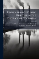 Regulation of Public Utilities in the District of Columbia: Hearing[S] Before the Committee On the District of Columbia, House of Representatives, ... to Regulate Public Utilities in the Dist 1175790931 Book Cover