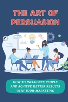 The Art Of Persuasion: How To Influence People And Achieve Better Results With Your Marketing: Getting Persuasion B09DMXRD7N Book Cover