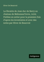 La librairie de Jean duc de Berry au chateau de MehunsurYevre, 1416; Publiee en entier pour la premiere fois d'apres les inventaires et avec des notes par Hiver de Beauvoir (French Edition) 3563217637 Book Cover