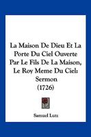 La Maison De Dieu Et La Porte Du Ciel Ouverte Par Le Fils De La Maison, Le Roy Meme Du Ciel: Sermon (1726) 1179717686 Book Cover