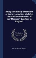 Being a Summary Statement of the Investigation Made by the British Government of the Mormon Question in England 1340268442 Book Cover