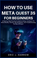 How to Use Meta Quest 3S for Beginners: A Step-by-Step Practical's Guide to Setup, Casting to TV, Mixed Reality, Gaming, App Navigation, and Troublesh B0H8ZQBBXZ Book Cover