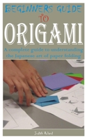 BEGINNERS GUIDE TO ORIGAMI: A complete guide to understanding the Japanese art of paper folding B0C92154SN Book Cover