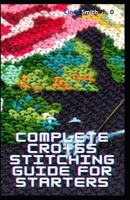 Complete Cross Stitching Guide For Starters: Visual Comprehensive Guide To 100 Crucial Stitches For Remarkable Designs B08SPM8172 Book Cover