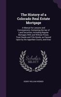 The History of a Colorado Real Estate Mortgage: A Manual for Lawyers and Conveyancers, Containing the Law of Land Securities, Including Regular Mortages with and Without Power, Trust Deeds and Title B 1176380257 Book Cover