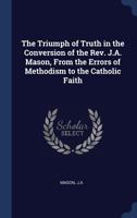 The Triumph of Truth in the Conversion of the REV. J.A. Mason, from the Errors of Methodism to the Catholic Faith 1340299216 Book Cover