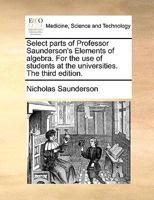 Select Parts of Professor Saunderson's Elements of Algebra. For the use of Students at the Universities. The Third Edition 114080474X Book Cover