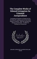 The Complete Works of Edward Livingston On Criminal Jurisprudence: Consisting of Systems of Penal Law for the State of Louisiana and for the United ... Same : To Which Is Prefixed an Introduction 1340827891 Book Cover