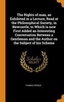 The Rights of man, as Exhibited in a Lecture, Read at the Philosophical Society, in Newcastle, to Which is now First Added an Interesting Conversation ... and the Author on the Subject of his Scheme 1017714118 Book Cover