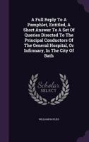 A Full Reply to a Pamphlet, Entitled, a Short Answer to a Set of Queries Directed to the Principal Conductors of the General Hospital, or Infirmary, in the City of Bath 117895885X Book Cover