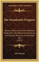 The Drunkard's Progress: Being a Panorama of the Overland Route from the Station at Drouth, to the General Terminus in the Dead Sea 1120756723 Book Cover