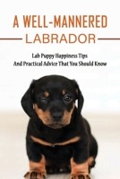 A Well-Mannered Labrador: Lab Puppy Happiness Tips And Practical Advice That You Should Know: How To Make My Labrador Puppy Happy B0948GRVKD Book Cover