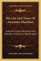 The Life and Times of Alexander Hamilton, Aide-De-Camp, Secretary, and Minister of General Washingto 0548472092 Book Cover