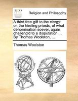 A third free-gift to the clergy: or, the hireling priests, of what denomination soever, again challeng'd to a disputation ... By Thomas Woolston, ... 1170104649 Book Cover