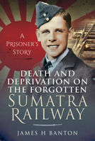 Death and Deprivation on the Forgotten Sumatra Railway: A Prisoner's Story 1399006495 Book Cover