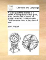A catalogue of the libraries of J. Brown. Catalogues to be had gratis, at Mr. Osborn's Mr. Corbet's Mr. Jolliffe's at Alice's coffee-house in Old Palace-Yard and at the place of sale. 1170977103 Book Cover