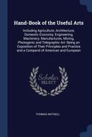 Hand-Book of the Useful Arts: Including Agriculture, Architecture, Domestic Economy, Engineering, Machinery; Manufactures, Mining, Photogenic and ... and a Compend of American and European 1018396837 Book Cover