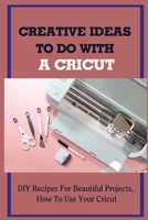 Creative Ideas To Do With A Cricut: DIY Recipes For Beautiful Projects, How To Use Your Cricut: Everything You Need To Know About Cricut Design B09CGFPLPK Book Cover