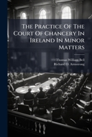 The practice of the Court of Chancery in Ireland in minor matters: with forms, general orders, regulations and schedules of fees / by Thomas W. Bell and Richard O. Armstrong. 1240033125 Book Cover
