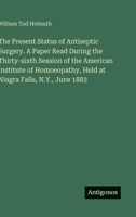 The Present Status of Antiseptic Surgery. A Paper Read During the Thirty-sixth Session of the American Institute of Homoeopathy, Held at Niagra Falls, N.Y., June 1883 3388428824 Book Cover