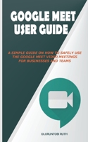 Google Meet User Guide: A Simple Guide on How to Safely Use the Google Meet Video Meetings for Businesses and Teams B08MSLX9VT Book Cover