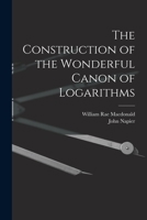 The Construction of the Wonderful Canon of Logarithms. Translated From Latin Into English With Notes and a Catalogue of the Various Editions of Napier's Works by William Rae Macdonald 1015979785 Book Cover