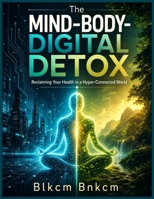 The Mind-Body-Digital Detox: Reclaiming Your Health in a Hyper-Connected World B0H6Y6W3NZ Book Cover
