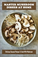 Master Mushroom Dishes At Home: Delicious Seasonal Recipes To Cook With Mushroom: Creative Ways To Make Tasty Meals With Mushroom B09BY7XJF5 Book Cover