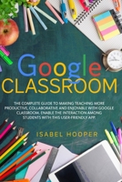 GOOGLE CLASSROOM: THE COMPLETE GUIDE TO MAKING TEACHING MORE PRODUCTIVE, COLLABORATIVE AND ENJOYABLE WITH GOOGLE CLASSROOM. ENABLE THE INTERACTION AMONG STUDENTS WITH THIS USER-FRIENDLY APP. B08F7V7D18 Book Cover