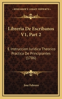 Libreria De Escribanos V1, Part 2: E Instruccion Juridica Theorico Practica De Principiantes (1786) 1166627128 Book Cover